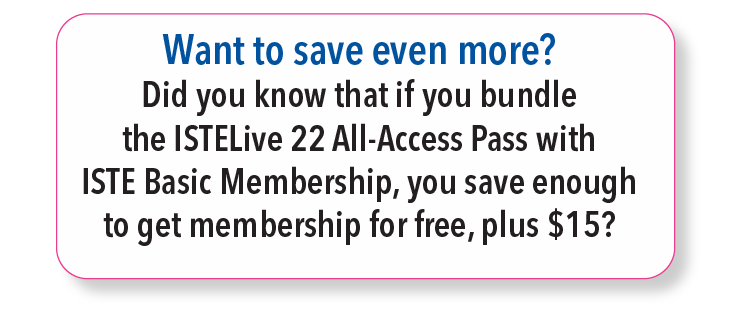 Want to save even more? Did you know that if you bundle the ISTELive 22 All-Access Pass with ISTE Basic Membership, you save enough to get membership for free, plus $15?